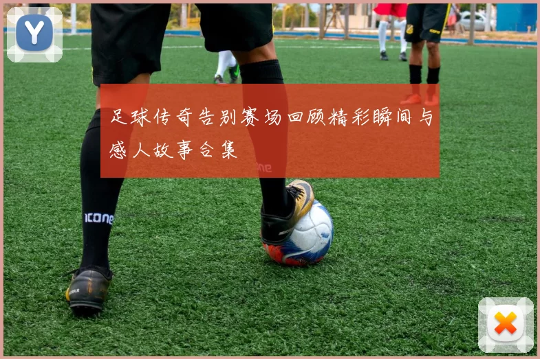 足球传奇告别赛场回顾精彩瞬间与感人故事合集