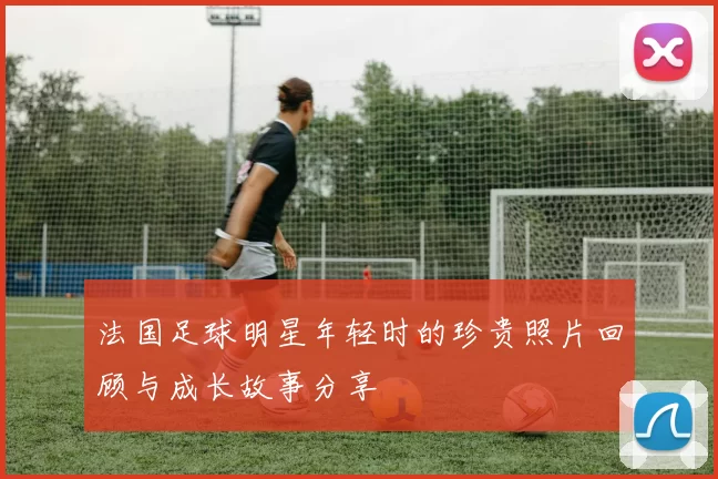 法国足球明星年轻时的珍贵照片回顾与成长故事分享