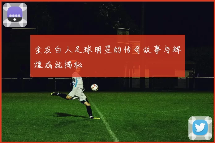 金发白人足球明星的传奇故事与辉煌成就揭秘