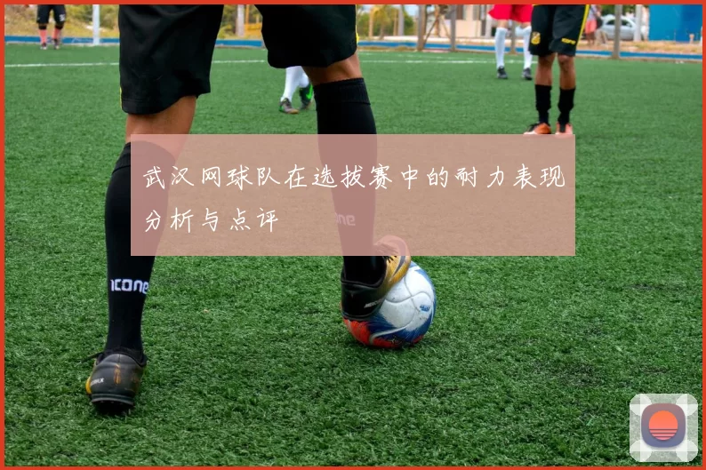 武汉网球队在选拔赛中的耐力表现分析与点评