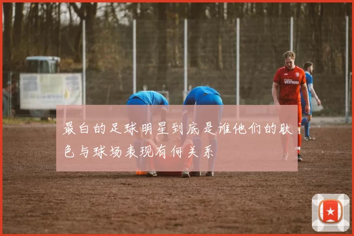 最白的足球明星到底是谁他们的肤色与球场表现有何关系