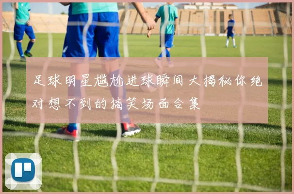 足球明星尴尬进球瞬间大揭秘你绝对想不到的搞笑场面合集