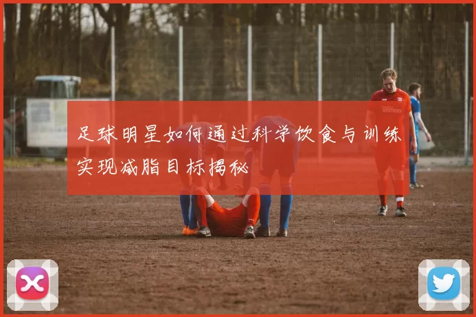 足球明星如何通过科学饮食与训练实现减脂目标揭秘