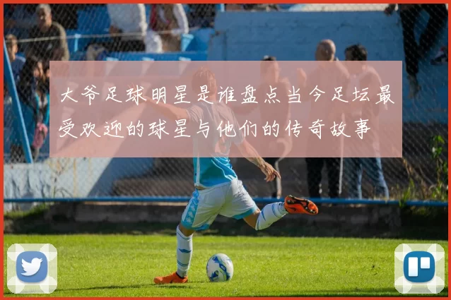 大爷足球明星是谁盘点当今足坛最受欢迎的球星与他们的传奇故事