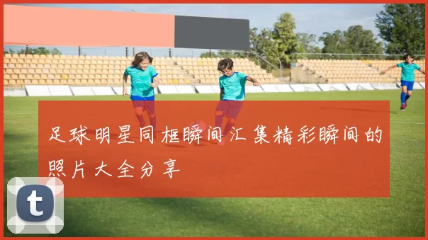 足球明星同框瞬间汇集精彩瞬间的照片大全分享