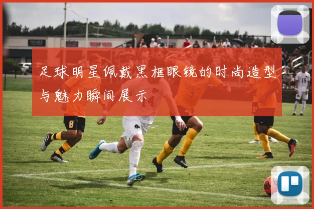 足球明星佩戴黑框眼镜的时尚造型与魅力瞬间展示