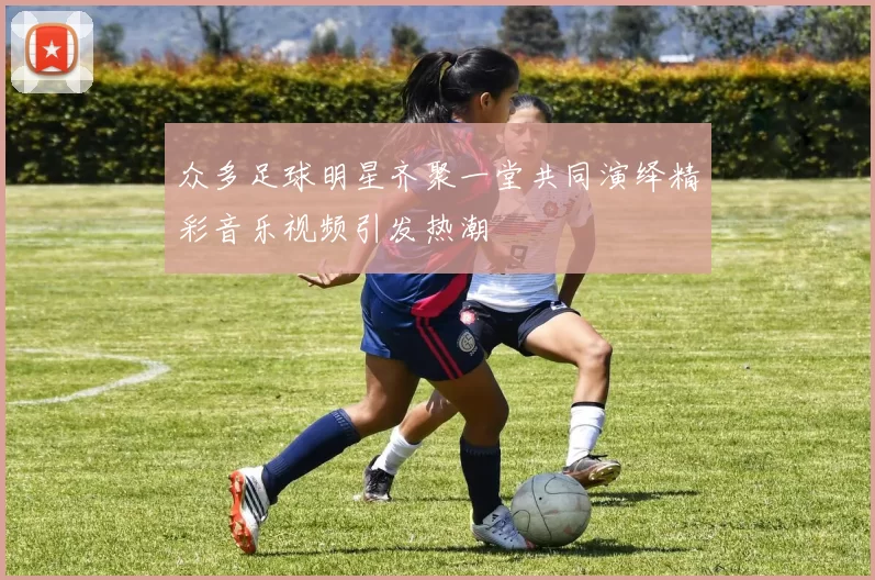 众多足球明星齐聚一堂共同演绎精彩音乐视频引发热潮