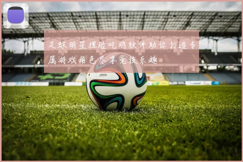 足球明星捏脸吃鸡软件助你打造专属游戏角色尽享竞技乐趣