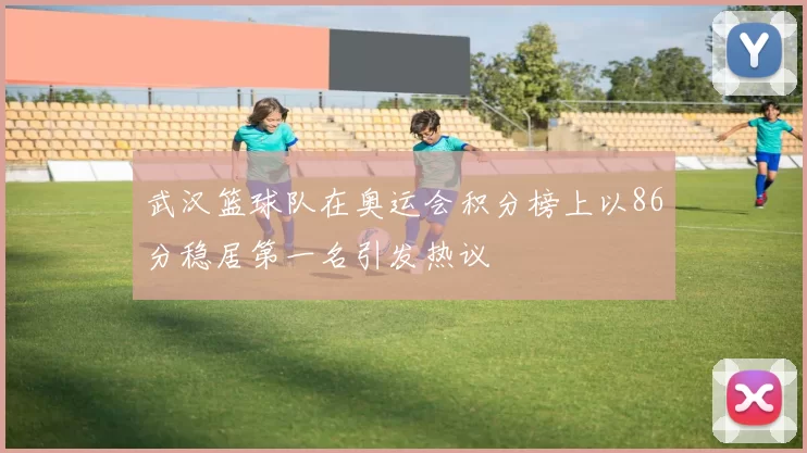 武汉篮球队在奥运会积分榜上以86分稳居第一名引发热议
