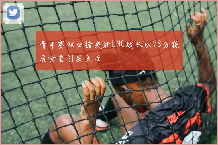 青年赛积分榜更新LNG战队以78分稳居榜首引发关注