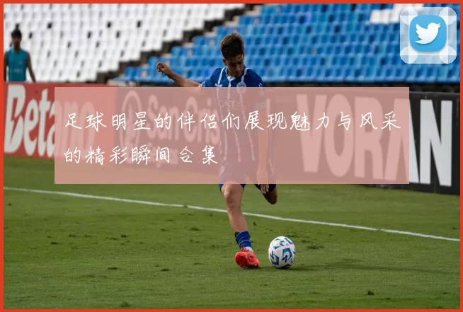 足球明星的伴侣们展现魅力与风采的精彩瞬间合集