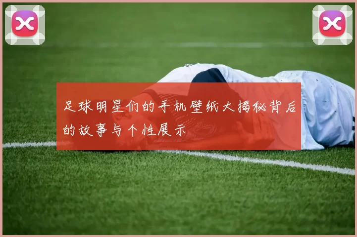 足球明星们的手机壁纸大揭秘背后的故事与个性展示