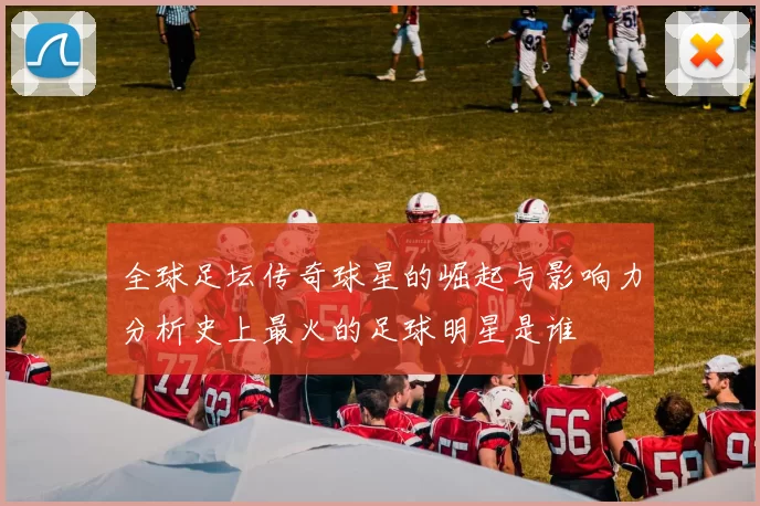 全球足坛传奇球星的崛起与影响力分析史上最火的足球明星是谁