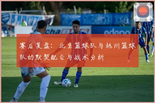 赛后复盘：北京篮球队与杭州篮球队的默契配合与战术分析