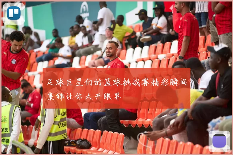 足球巨星们的篮球挑战赛精彩瞬间集锦让你大开眼界