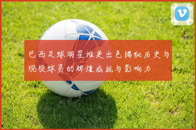 巴西足球明星谁更出色揭秘历史与现役球员的辉煌成就与影响力
