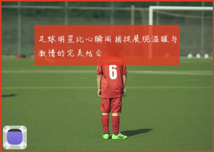 足球明星比心瞬间捕捉展现温暖与激情的完美结合